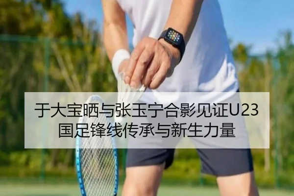 于大宝晒与张玉宁合影见证U23国足锋线传承与新生力量