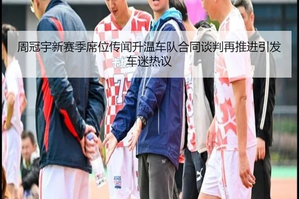周冠宇新赛季席位传闻升温车队合同谈判再推进引发车迷热议